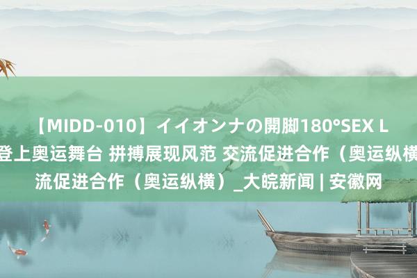 【MIDD-010】イイオンナの開脚180°SEX LISA 中国队00后选手登上奥运舞台 拼搏展现风范 交流促进合作（奥运纵横）_大皖新闻 | 安徽网