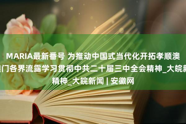 MARIA最新番号 为推动中国式当代化开拓孝顺澳门力量——澳门各界流露学习贯彻中共二十届三中全会精神_大皖新闻 | 安徽网