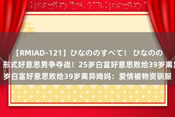 【RMIAD-121】ひなののすべて！ ひなののHをいっぱい見せちゃォ 形式好意思男争夺战！25岁白富好意思败给39岁离异姆妈：爱情被物资驯服