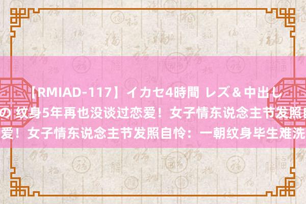 【RMIAD-117】イカセ4時間 レズ＆中出し 初解禁スペシャル ひなの 纹身5年再也没谈过恋爱！女子情东说念主节发照自怜：一朝纹身毕生难洗