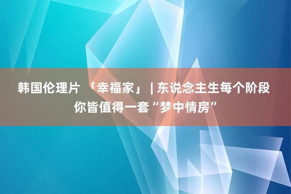 韩国伦理片 「幸福家」 | 东说念主生每个阶段 你皆值得一套“梦中情房”