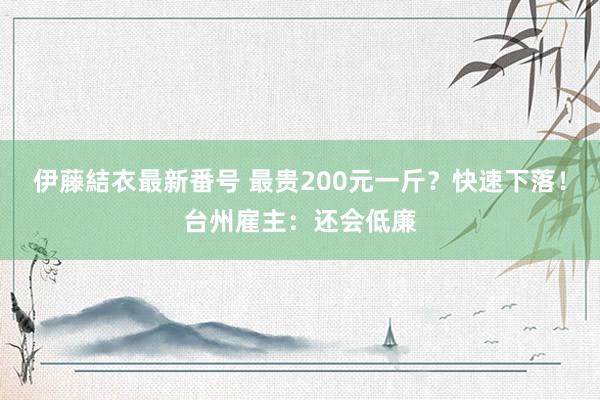 伊藤結衣最新番号 最贵200元一斤？快速下落！台州雇主：还会低廉