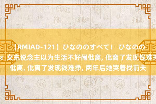 【RMIAD-121】ひなののすべて！ ひなののHをいっぱい見せちゃォ 女东说念主以为生活不好闹仳离， 仳离了发现钱难挣， 两年后她哭着找前夫