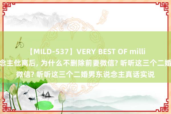 【MILD-537】VERY BEST OF million 13 4時間 男东说念主仳离后， 为什么不删除前妻微信? 听听这三个二婚男东说念主真话实说