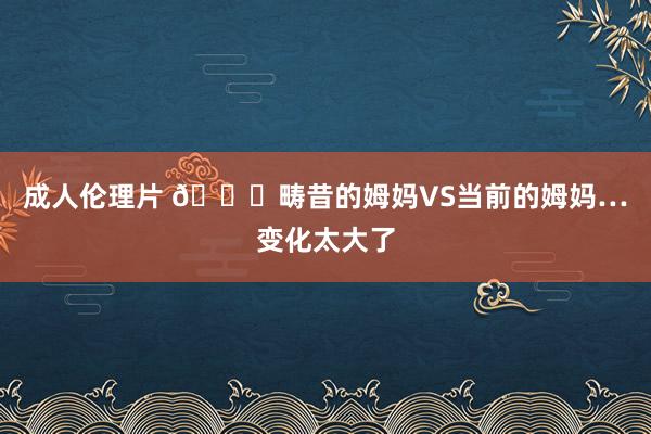 成人伦理片 ?畴昔的姆妈VS当前的姆妈…变化太大了