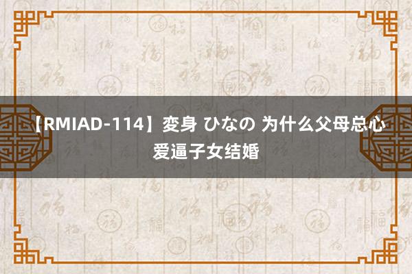 【RMIAD-114】変身 ひなの 为什么父母总心爱逼子女结婚