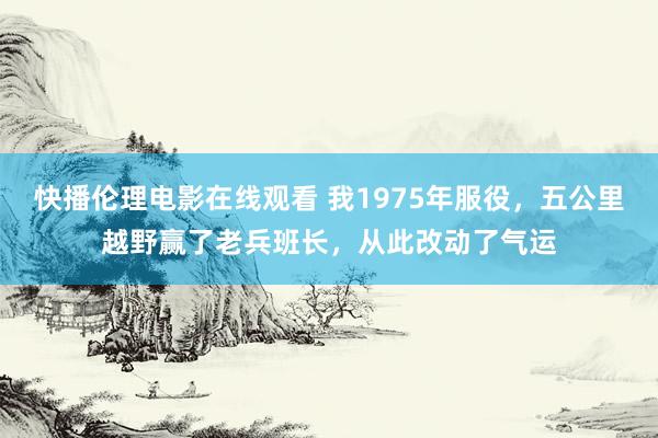 快播伦理电影在线观看 我1975年服役，五公里越野赢了老兵班长，从此改动了气运