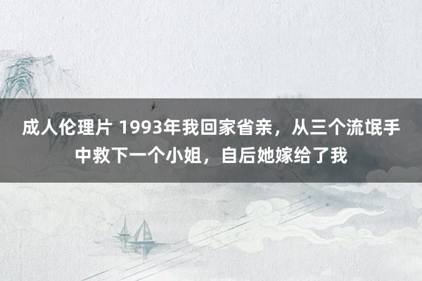 成人伦理片 1993年我回家省亲，从三个流氓手中救下一个小姐，自后她嫁给了我