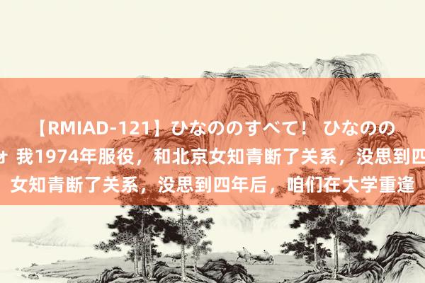 【RMIAD-121】ひなののすべて！ ひなののHをいっぱい見せちゃォ 我1974年服役，和北京女知青断了关系，没思到四年后，咱们在大学重逢