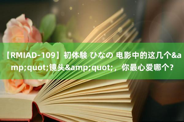 【RMIAD-109】初体験 ひなの 电影中的这几个&quot;镜头&quot;，你最心爱哪个？