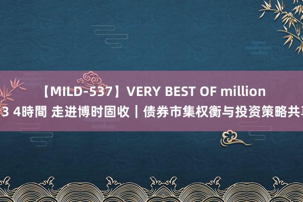 【MILD-537】VERY BEST OF million 13 4時間 走进博时固收｜债券市集权衡与投资策略共享