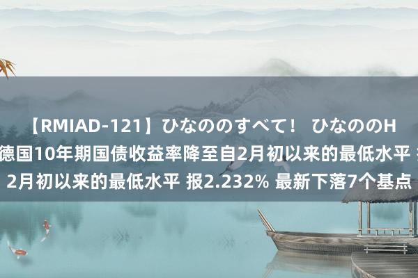 【RMIAD-121】ひなののすべて！ ひなののHをいっぱい見せちゃォ 德国10年期国债收益率降至自2月初以来的最低水平 报2.232% 最新下落7个基点