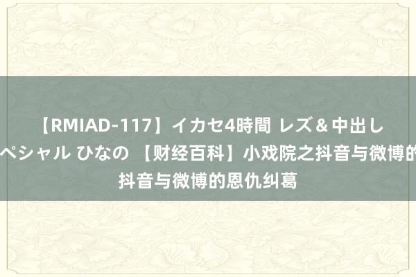 【RMIAD-117】イカセ4時間 レズ＆中出し 初解禁スペシャル ひなの 【财经百科】小戏院之抖音与微博的恩仇纠葛