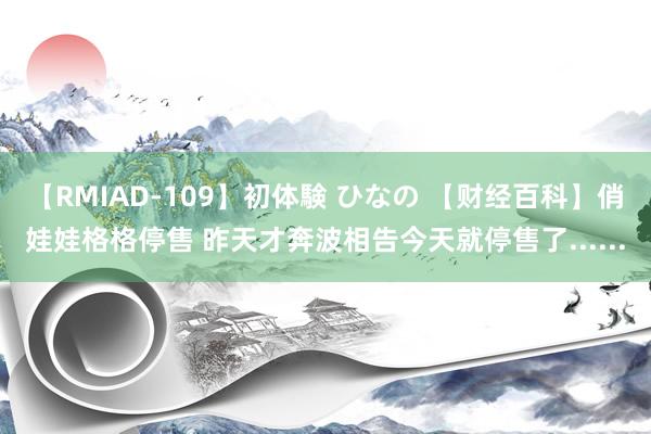 【RMIAD-109】初体験 ひなの 【财经百科】俏娃娃格格停售 昨天才奔波相告今天就停售了......