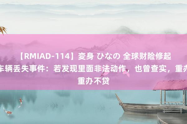 【RMIAD-114】変身 ひなの 全球财险修起维修车辆丢失事件：若发现里面非法动作，也曾查实，重办不贷