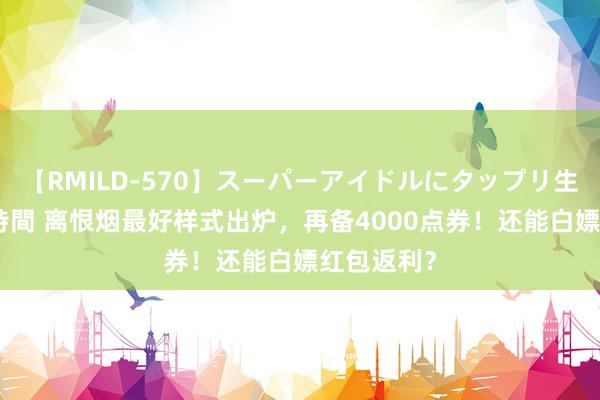 【RMILD-570】スーパーアイドルにタップリ生中出し 4時間 离恨烟最好样式出炉，再备4000点券！还能白嫖红包返利？