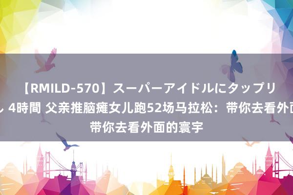 【RMILD-570】スーパーアイドルにタップリ生中出し 4時間 父亲推脑瘫女儿跑52场马拉松：带你去看外面的寰宇