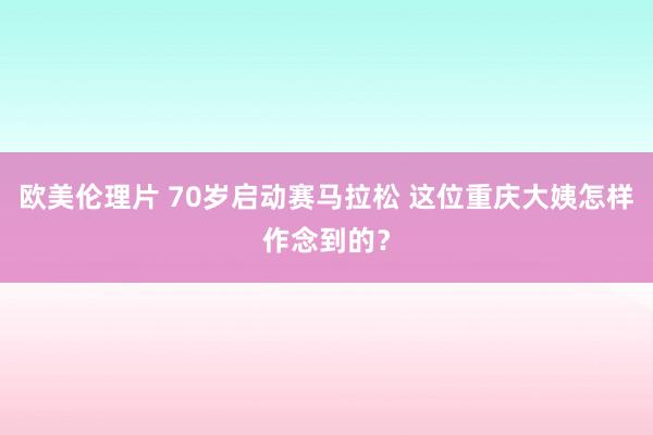 欧美伦理片 70岁启动赛马拉松 这位重庆大姨怎样作念到的？