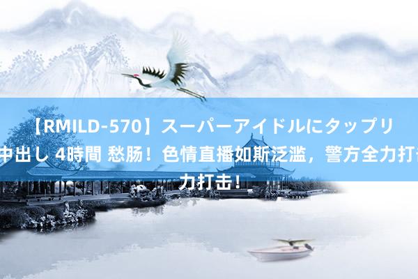 【RMILD-570】スーパーアイドルにタップリ生中出し 4時間 愁肠！色情直播如斯泛滥，警方全力打击！