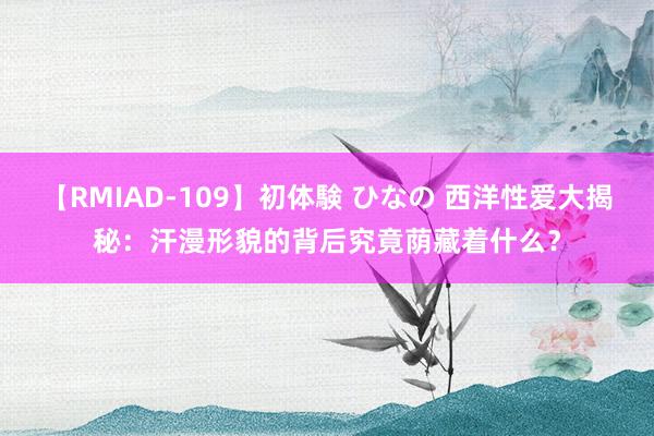 【RMIAD-109】初体験 ひなの 西洋性爱大揭秘：汗漫形貌的背后究竟荫藏着什么？