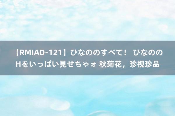 【RMIAD-121】ひなののすべて！ ひなののHをいっぱい見せちゃォ 秋菊花，珍视珍品