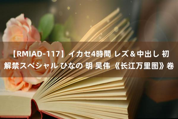 【RMIAD-117】イカセ4時間 レズ＆中出し 初解禁スペシャル ひなの 明 吴伟 《长江万里图》卷