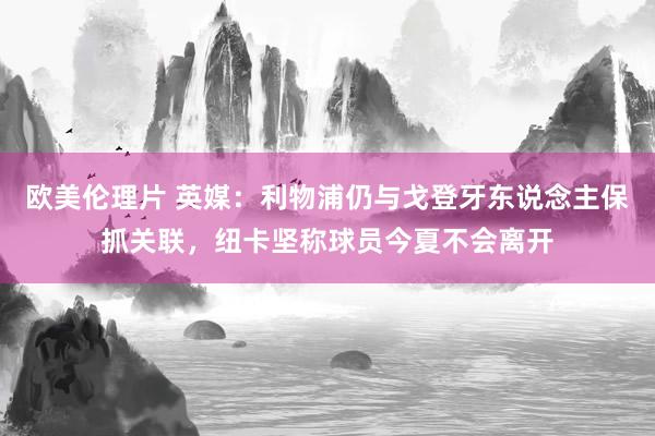 欧美伦理片 英媒：利物浦仍与戈登牙东说念主保抓关联，纽卡坚称球员今夏不会离开