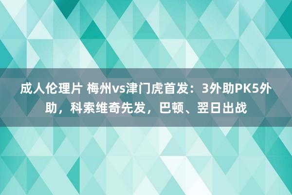 成人伦理片 梅州vs津门虎首发：3外助PK5外助，科索维奇先发，巴顿、翌日出战