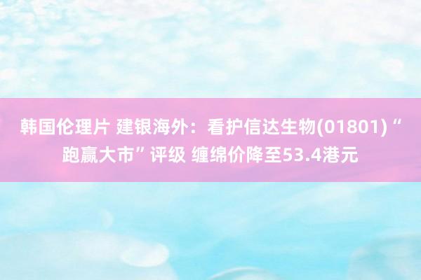 韩国伦理片 建银海外：看护信达生物(01801)“跑赢大市”评级 缠绵价降至53.4港元