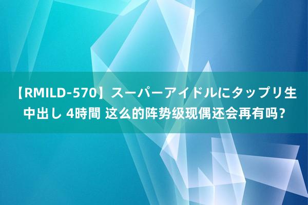 【RMILD-570】スーパーアイドルにタップリ生中出し 4時間 这么的阵势级现偶还会再有吗？