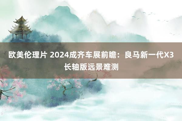 欧美伦理片 2024成齐车展前瞻：良马新一代X3长轴版远景难测