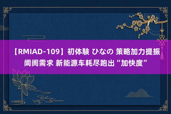 【RMIAD-109】初体験 ひなの 策略加力提振阛阓需求 新能源车耗尽跑出“加快度”