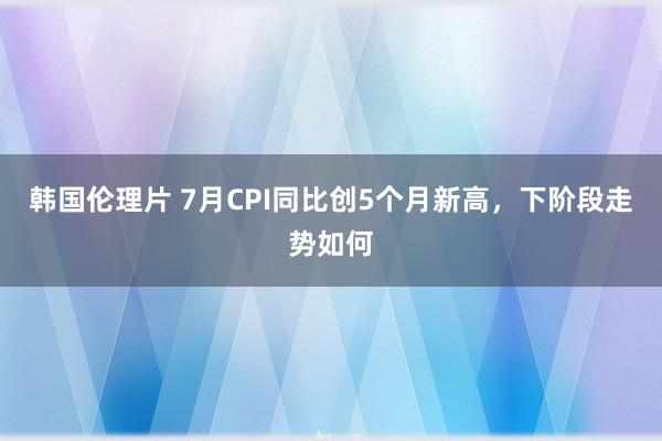 韩国伦理片 7月CPI同比创5个月新高，下阶段走势如何