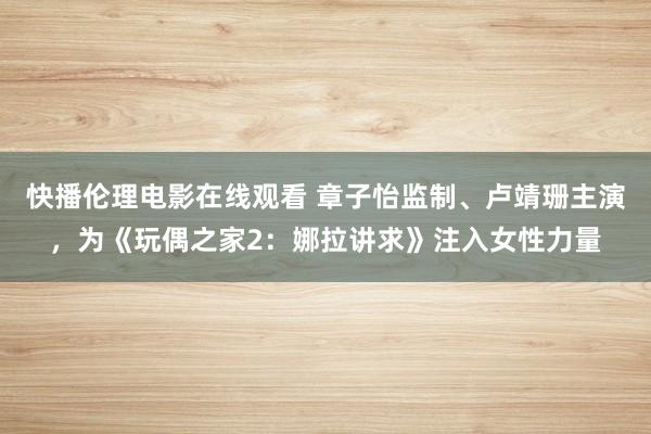 快播伦理电影在线观看 章子怡监制、卢靖珊主演，为《玩偶之家2：娜拉讲求》注入女性力量