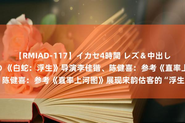 【RMIAD-117】イカセ4時間 レズ＆中出し 初解禁スペシャル ひなの 《白蛇：浮生》导演李佳锴、陈健喜：参考《直率上河图》展现宋韵估客的“浮生”画卷