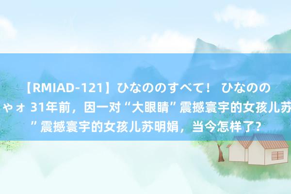 【RMIAD-121】ひなののすべて！ ひなののHをいっぱい見せちゃォ 31年前，因一对“大眼睛”震撼寰宇的女孩儿苏明娟，当今怎样了？