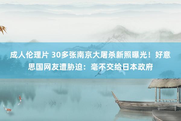 成人伦理片 30多张南京大屠杀新照曝光！好意思国网友遭胁迫：毫不交给日本政府