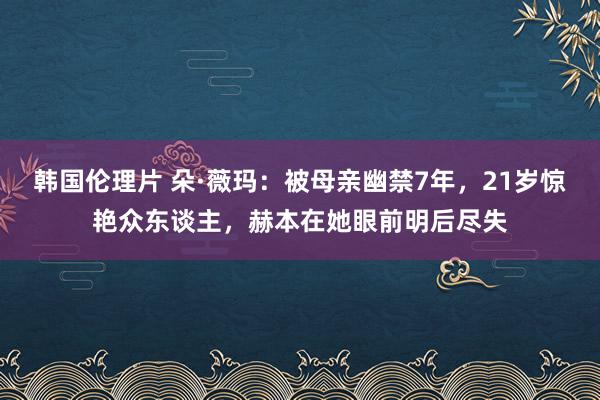 韩国伦理片 朵·薇玛：被母亲幽禁7年，21岁惊艳众东谈主，赫本在她眼前明后尽失