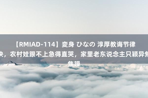 【RMIAD-114】変身 ひなの 淳厚教诲节律太快，农村娃跟不上急得直哭，家里老东说念主只颖异焦躁