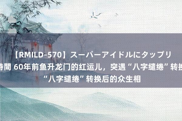 【RMILD-570】スーパーアイドルにタップリ生中出し 4時間 60年前鱼升龙门的红运儿，突遇“八字缱绻”转换后的众生相