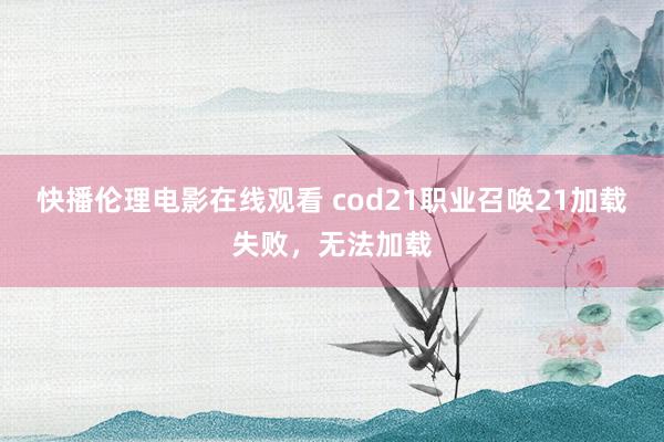 快播伦理电影在线观看 cod21职业召唤21加载失败，无法加载