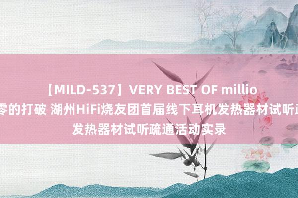 【MILD-537】VERY BEST OF million 13 4時間 零的打破 湖州HiFi烧友团首届线下耳机发热器材试听疏通活动实录