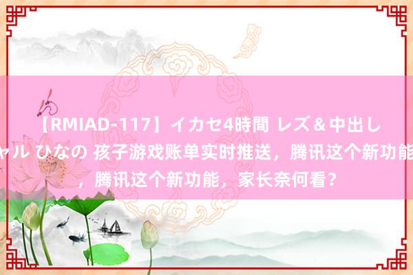 【RMIAD-117】イカセ4時間 レズ＆中出し 初解禁スペシャル ひなの 孩子游戏账单实时推送，腾讯这个新功能，家长奈何看？