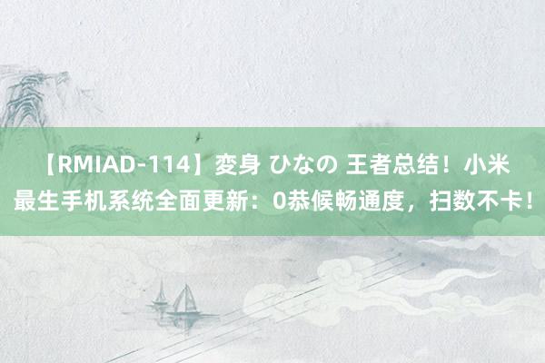 【RMIAD-114】変身 ひなの 王者总结！小米最生手机系统全面更新：0恭候畅通度，扫数不卡！