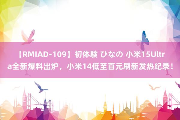 【RMIAD-109】初体験 ひなの 小米15Ultra全新爆料出炉，小米14低至百元刷新发热纪录！