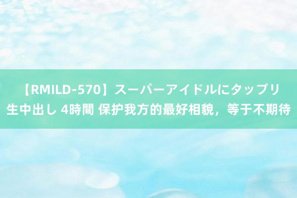 【RMILD-570】スーパーアイドルにタップリ生中出し 4時間 保护我方的最好相貌，等于不期待