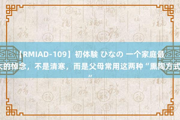 【RMIAD-109】初体験 ひなの 一个家庭最大的悼念，不是清寒，而是父母常用这两种“熏陶方式”