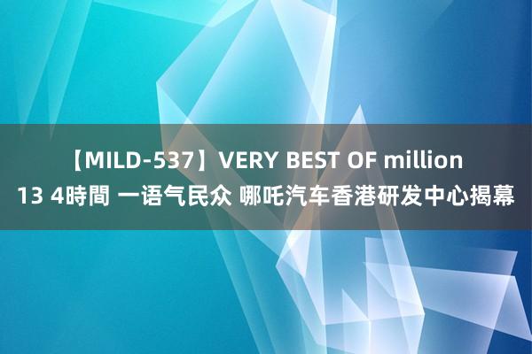 【MILD-537】VERY BEST OF million 13 4時間 一语气民众 哪吒汽车香港研发中心揭幕