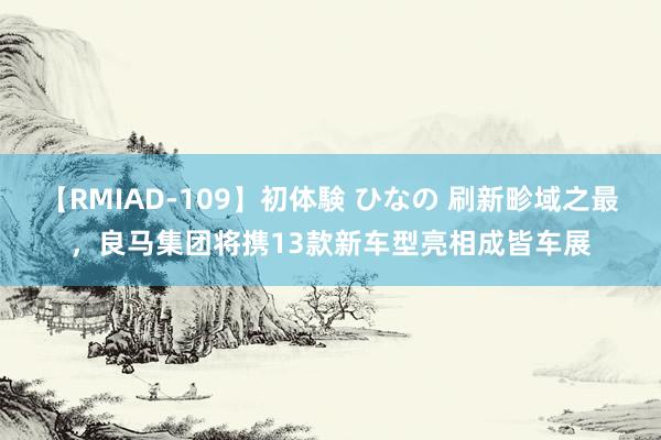 【RMIAD-109】初体験 ひなの 刷新畛域之最，良马集团将携13款新车型亮相成皆车展