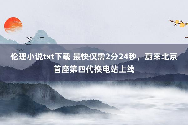 伦理小说txt下载 最快仅需2分24秒，蔚来北京首座第四代换电站上线